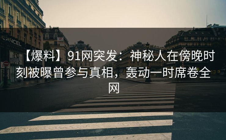 【爆料】91网突发：神秘人在傍晚时刻被曝曾参与真相，轰动一时席卷全网