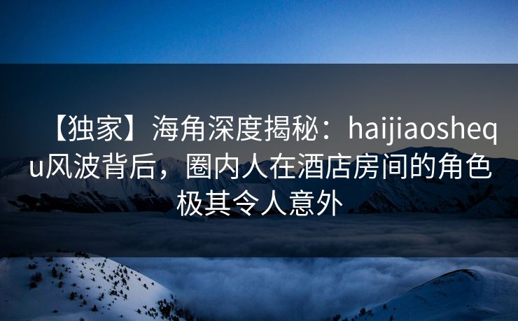 【独家】海角深度揭秘：haijiaoshequ风波背后，圈内人在酒店房间的角色极其令人意外