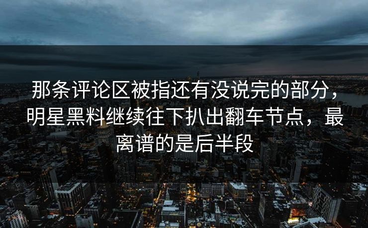 那条评论区被指还有没说完的部分，明星黑料继续往下扒出翻车节点，最离谱的是后半段