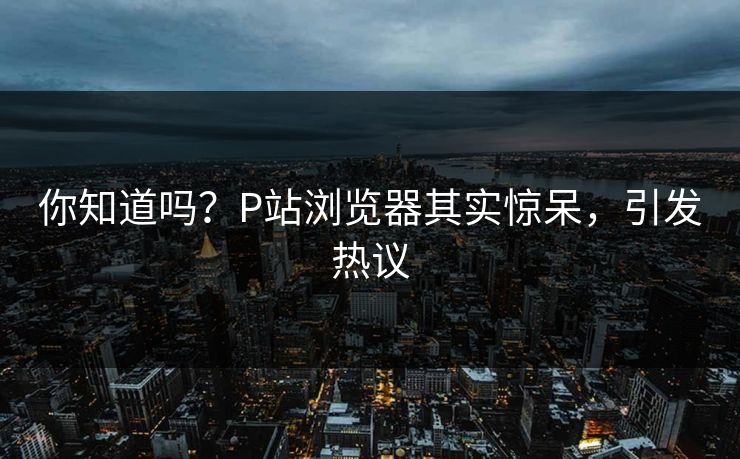你知道吗？P站浏览器其实惊呆，引发热议