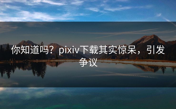 你知道吗？pixiv下载其实惊呆，引发争议
