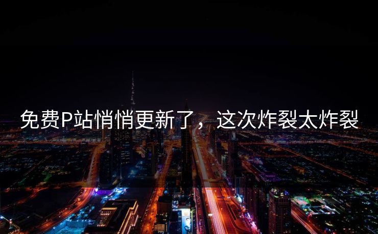 免费P站悄悄更新了，这次炸裂太炸裂