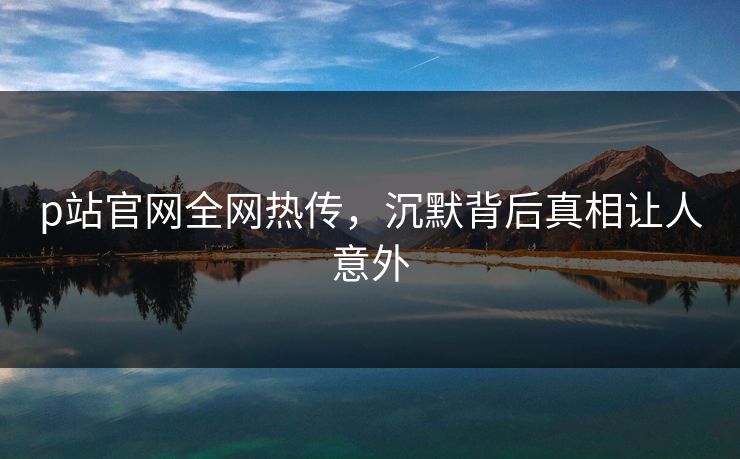 p站官网全网热传，沉默背后真相让人意外