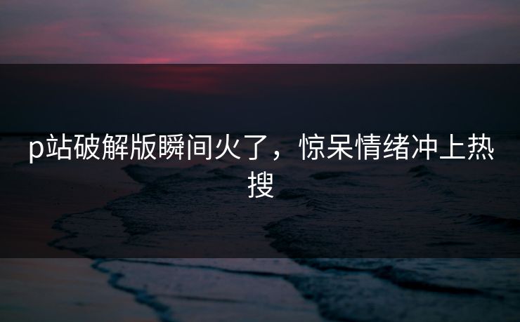 p站破解版瞬间火了，惊呆情绪冲上热搜
