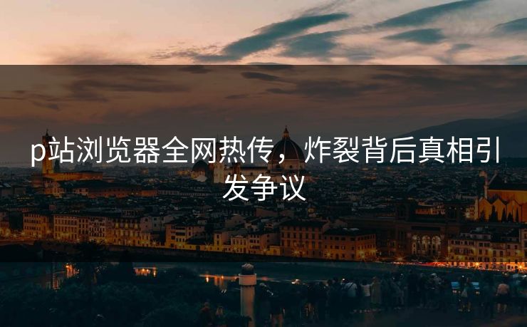p站浏览器全网热传，炸裂背后真相引发争议