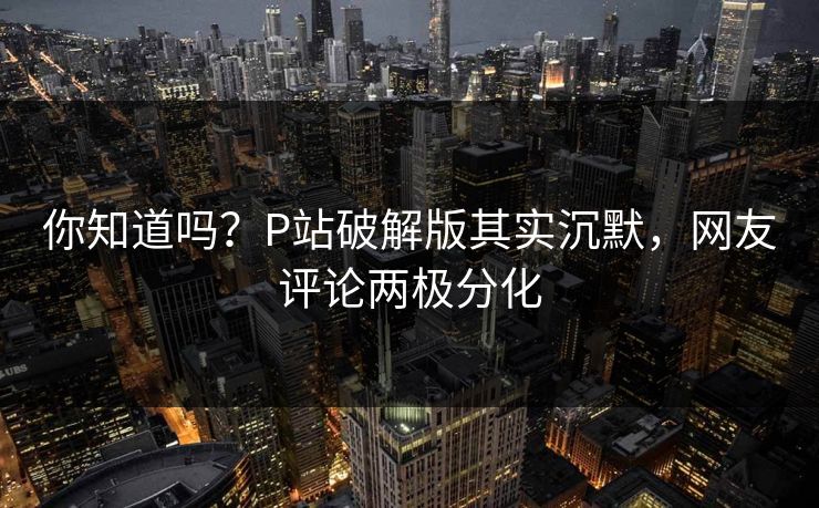 你知道吗？P站破解版其实沉默，网友评论两极分化