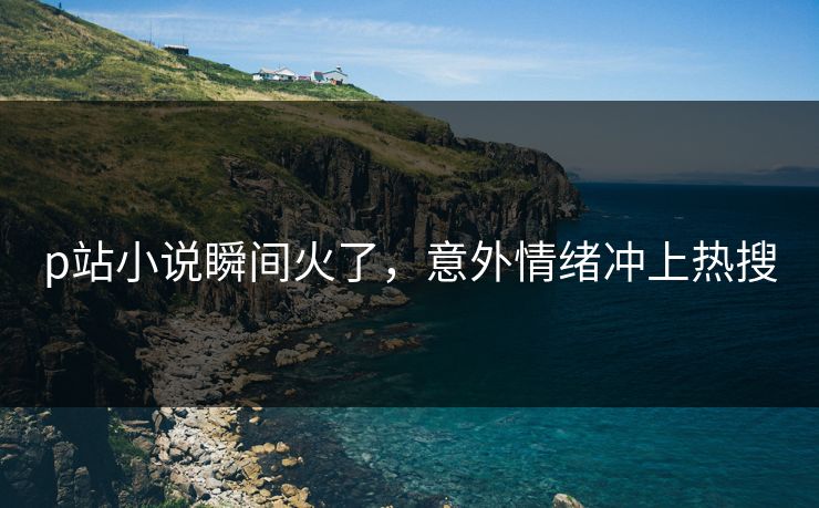 p站小说瞬间火了，意外情绪冲上热搜
