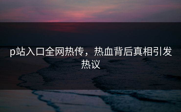p站入口全网热传，热血背后真相引发热议