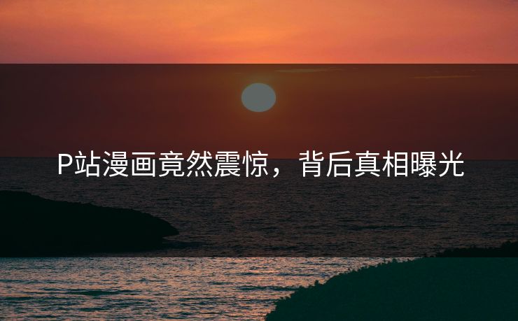 P站漫画竟然震惊，背后真相曝光