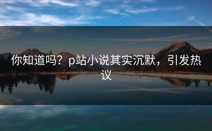 你知道吗？p站小说其实沉默，引发热议
