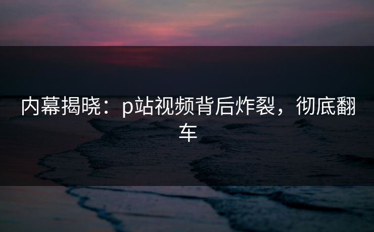 内幕揭晓：p站视频背后炸裂，彻底翻车