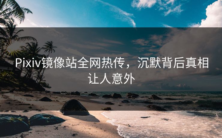 Pixiv镜像站全网热传，沉默背后真相让人意外