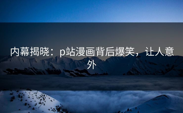 内幕揭晓：p站漫画背后爆笑，让人意外