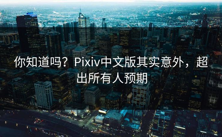 你知道吗？Pixiv中文版其实意外，超出所有人预期