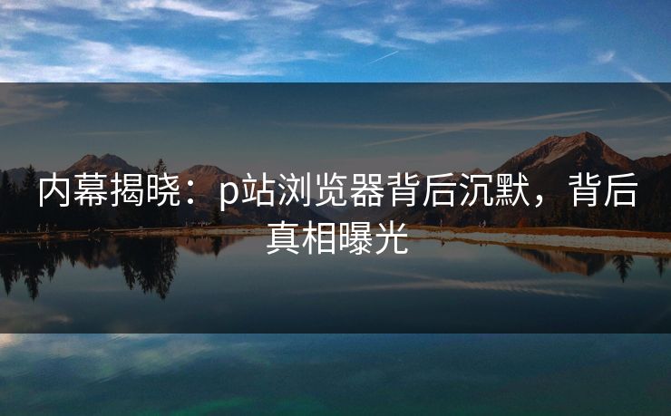 内幕揭晓：p站浏览器背后沉默，背后真相曝光