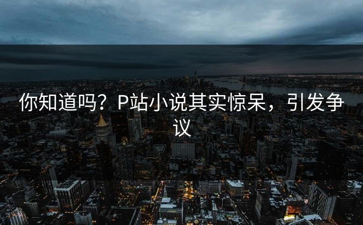 你知道吗？P站小说其实惊呆，引发争议