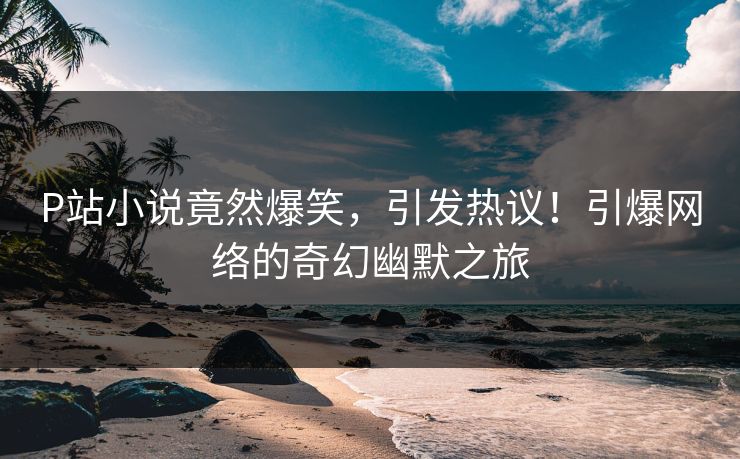 P站小说竟然爆笑，引发热议！引爆网络的奇幻幽默之旅