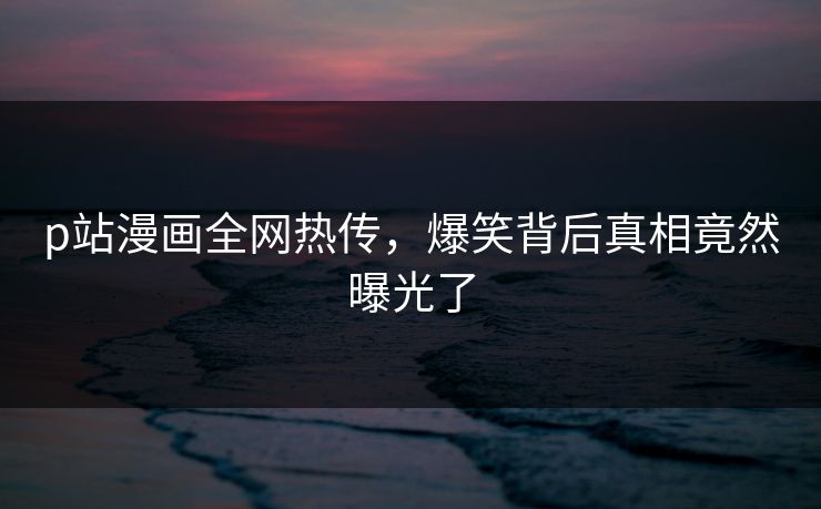p站漫画全网热传，爆笑背后真相竟然曝光了