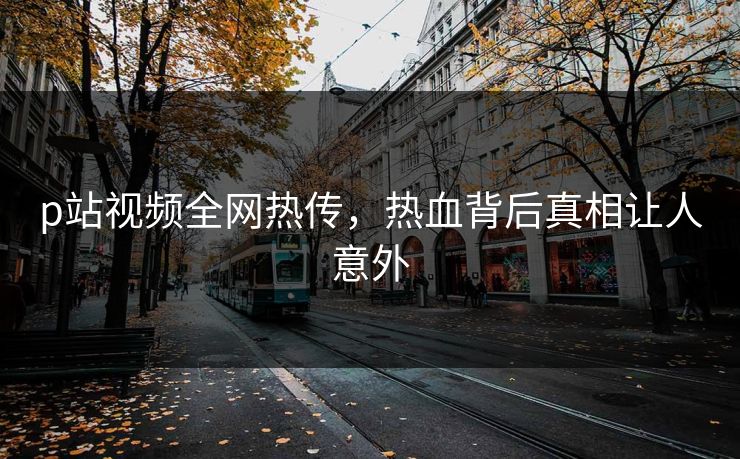 p站视频全网热传，热血背后真相让人意外