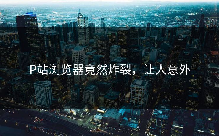 P站浏览器竟然炸裂，让人意外