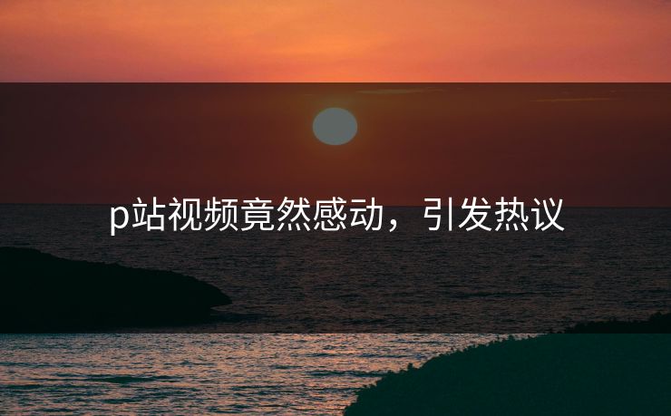 p站视频竟然感动，引发热议