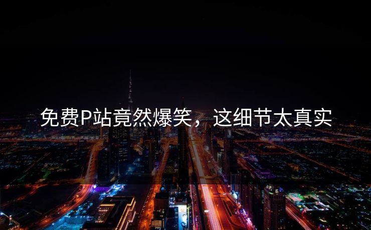 免费P站竟然爆笑，这细节太真实