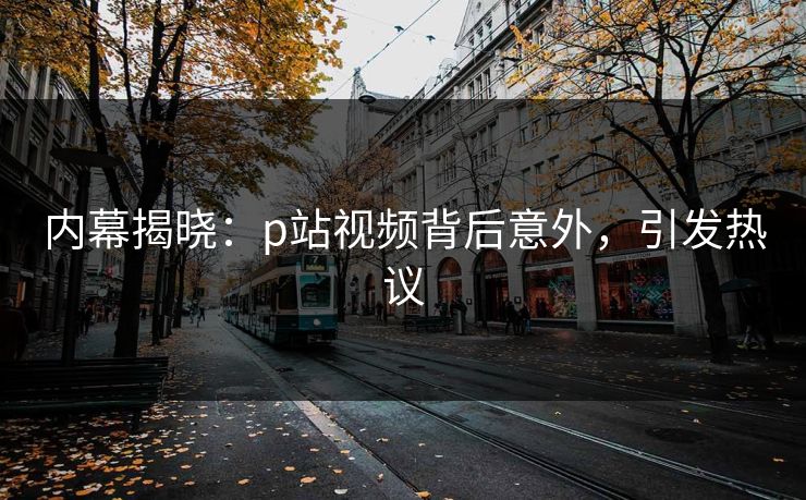 内幕揭晓：p站视频背后意外，引发热议