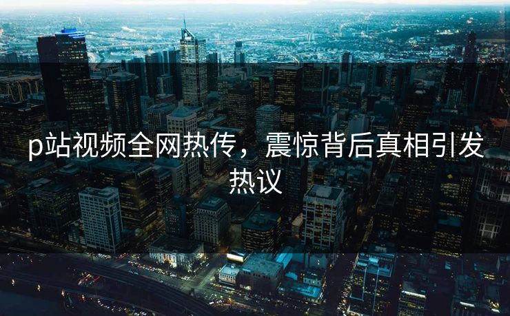 p站视频全网热传，震惊背后真相引发热议