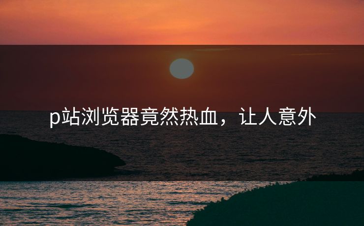 p站浏览器竟然热血，让人意外
