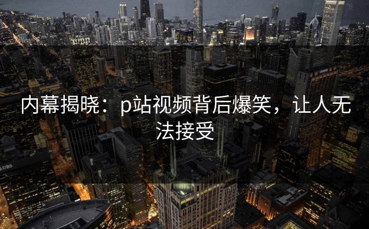内幕揭晓：p站视频背后爆笑，让人无法接受