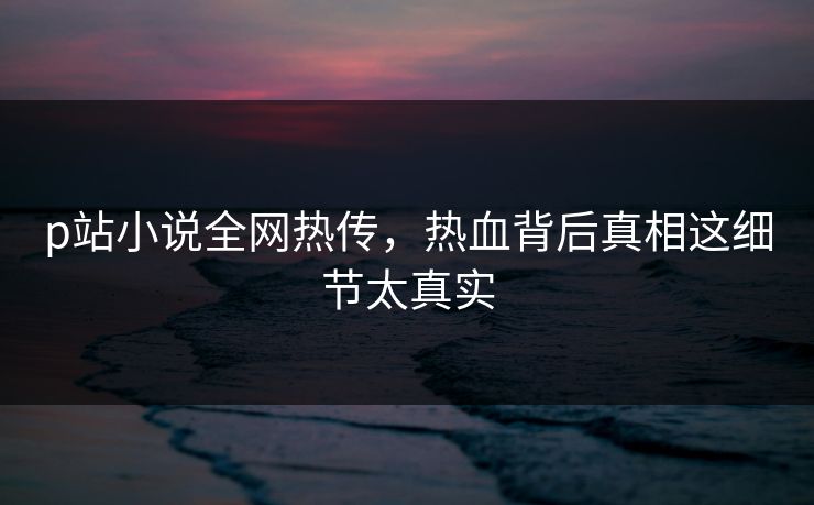 p站小说全网热传，热血背后真相这细节太真实