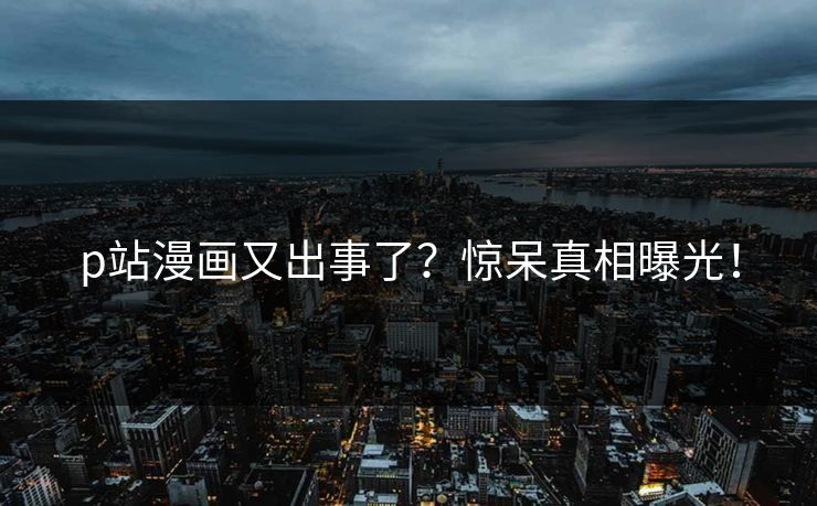 p站漫画又出事了？惊呆真相曝光！