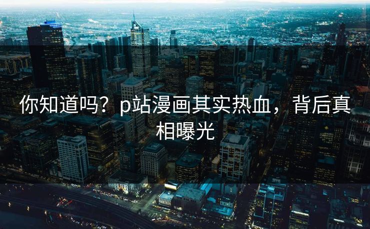 你知道吗？p站漫画其实热血，背后真相曝光