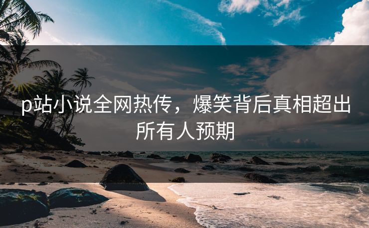 p站小说全网热传，爆笑背后真相超出所有人预期