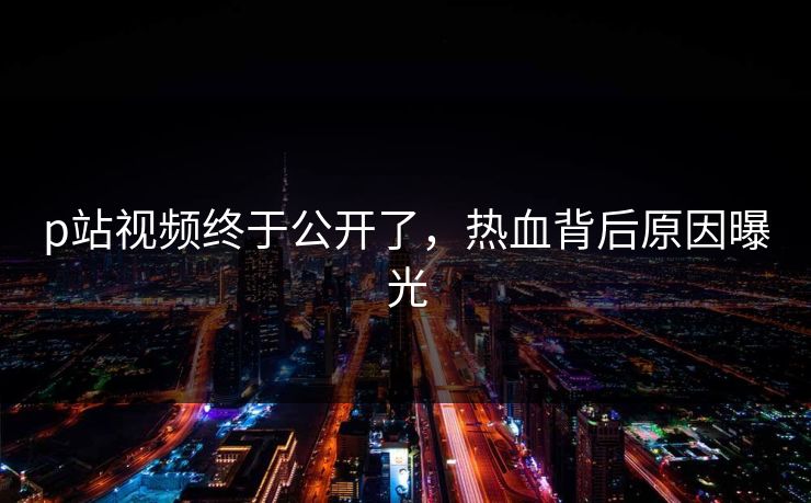 p站视频终于公开了，热血背后原因曝光