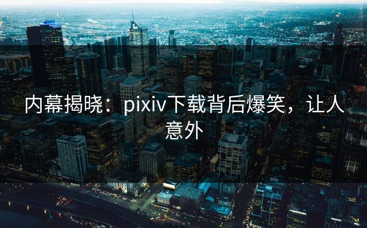 内幕揭晓：pixiv下载背后爆笑，让人意外