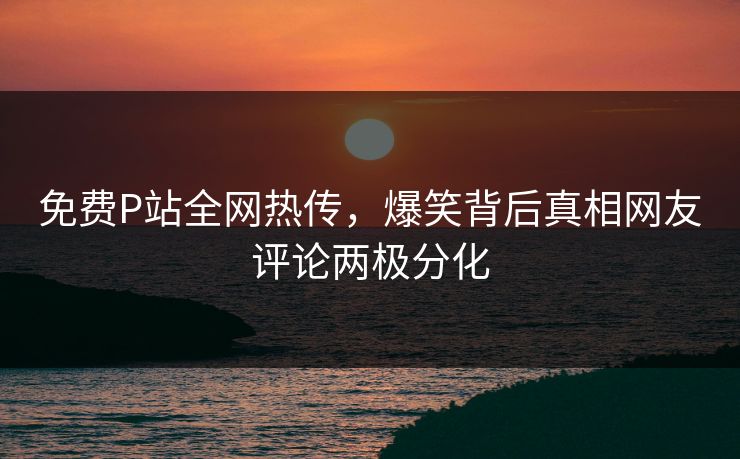 免费P站全网热传，爆笑背后真相网友评论两极分化