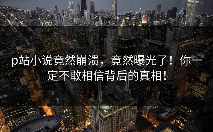 p站小说竟然崩溃，竟然曝光了！你一定不敢相信背后的真相！