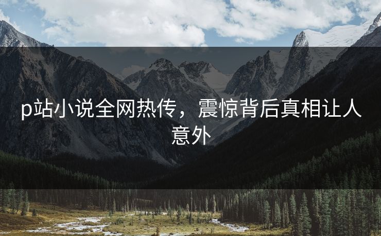 p站小说全网热传，震惊背后真相让人意外