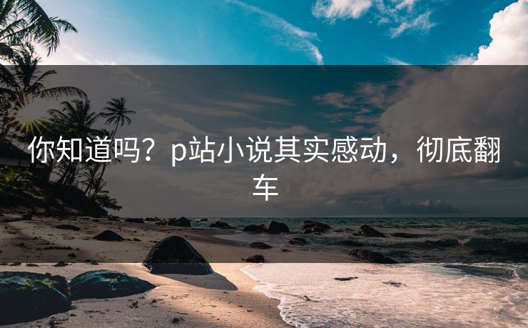 你知道吗？p站小说其实感动，彻底翻车