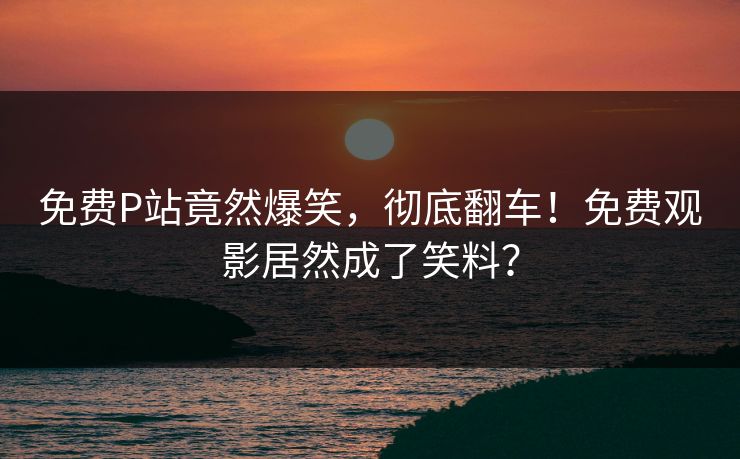 免费P站竟然爆笑，彻底翻车！免费观影居然成了笑料？
