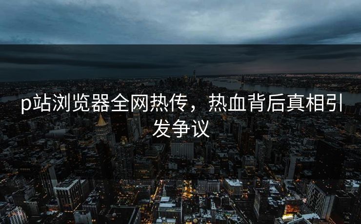 p站浏览器全网热传，热血背后真相引发争议