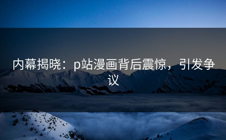 内幕揭晓：p站漫画背后震惊，引发争议