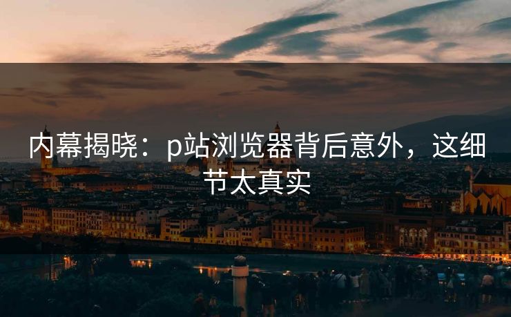 内幕揭晓：p站浏览器背后意外，这细节太真实