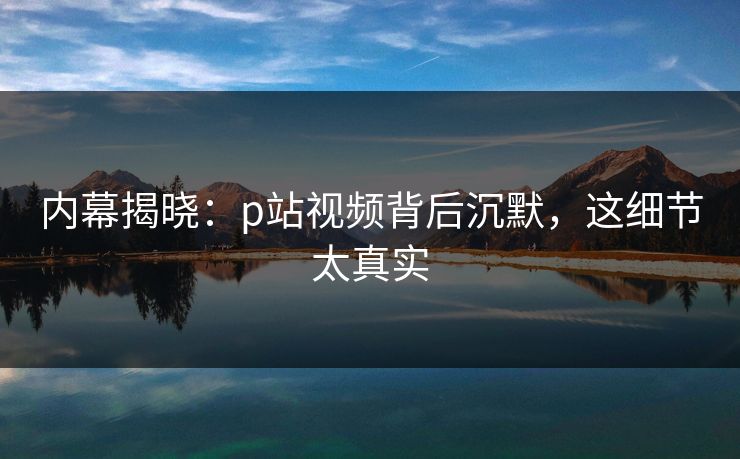 内幕揭晓：p站视频背后沉默，这细节太真实