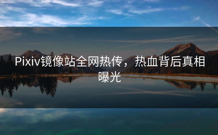 Pixiv镜像站全网热传，热血背后真相曝光
