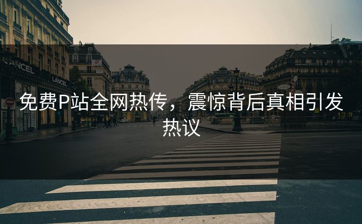 免费P站全网热传，震惊背后真相引发热议