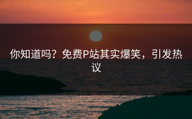 你知道吗？免费P站其实爆笑，引发热议