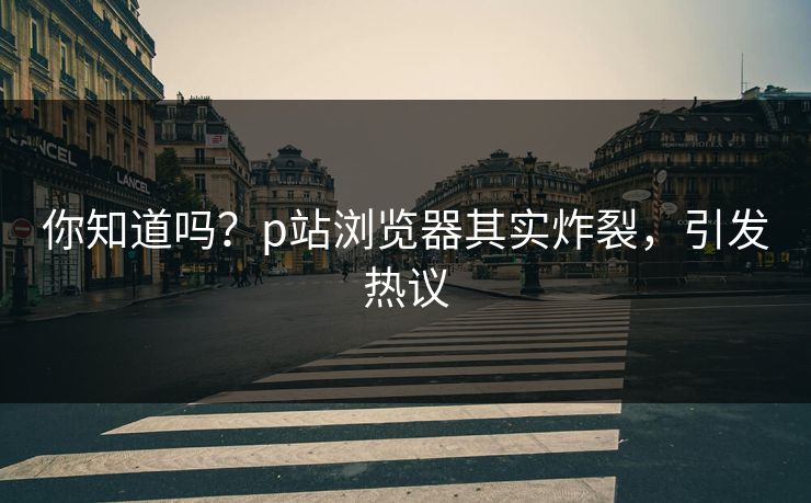 你知道吗？p站浏览器其实炸裂，引发热议