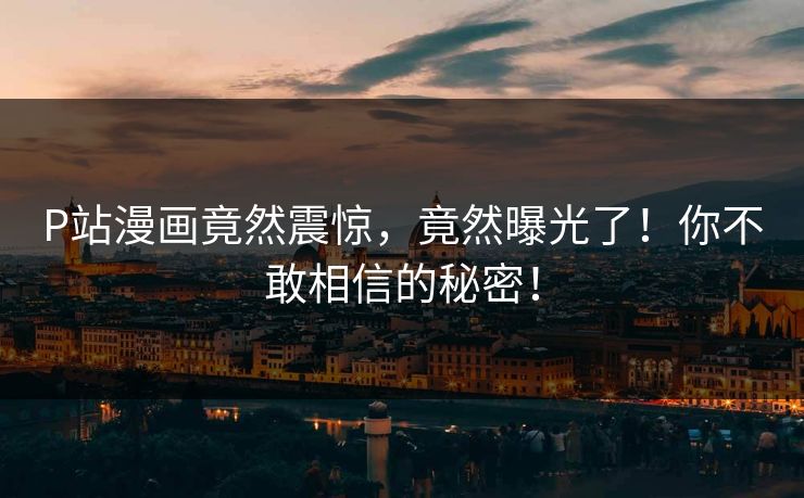 P站漫画竟然震惊，竟然曝光了！你不敢相信的秘密！
